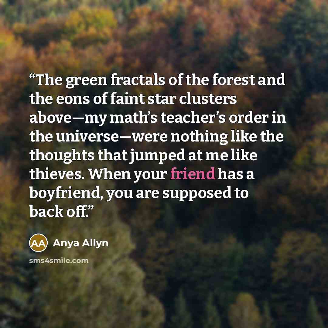 “The green fractals of the forest and the eons of faint star clusters above—my math’s teacher’s order in the universe—were nothing like the thoughts that jumped at me like thieves. When your friend has a boyfriend, you are supposed to back off.” quote by Anya Allyn