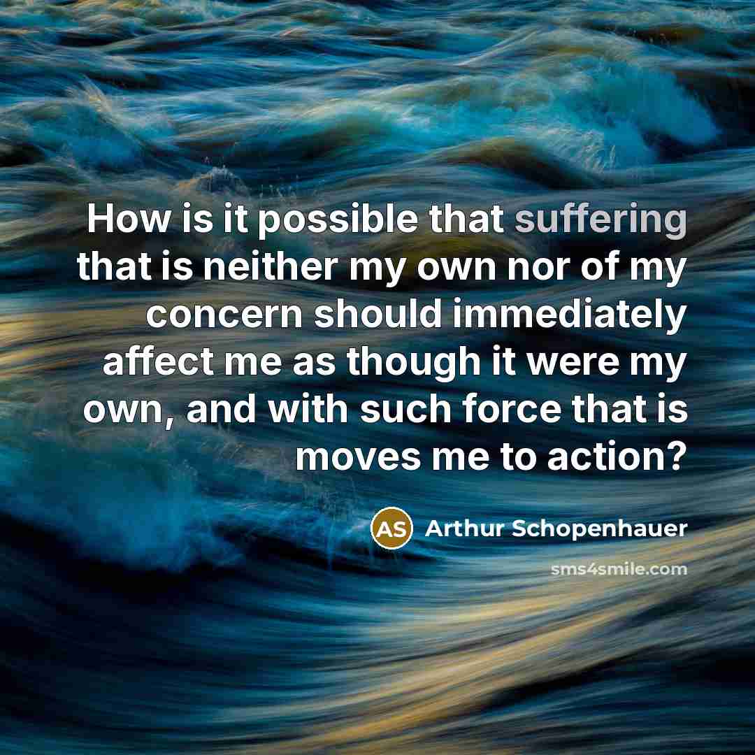 “How is it possible that suffering that is neither my own nor of my concern should immediately affect me as though it were my own, and with such force that is moves me to action?” quote by Arthur Schopenhauer