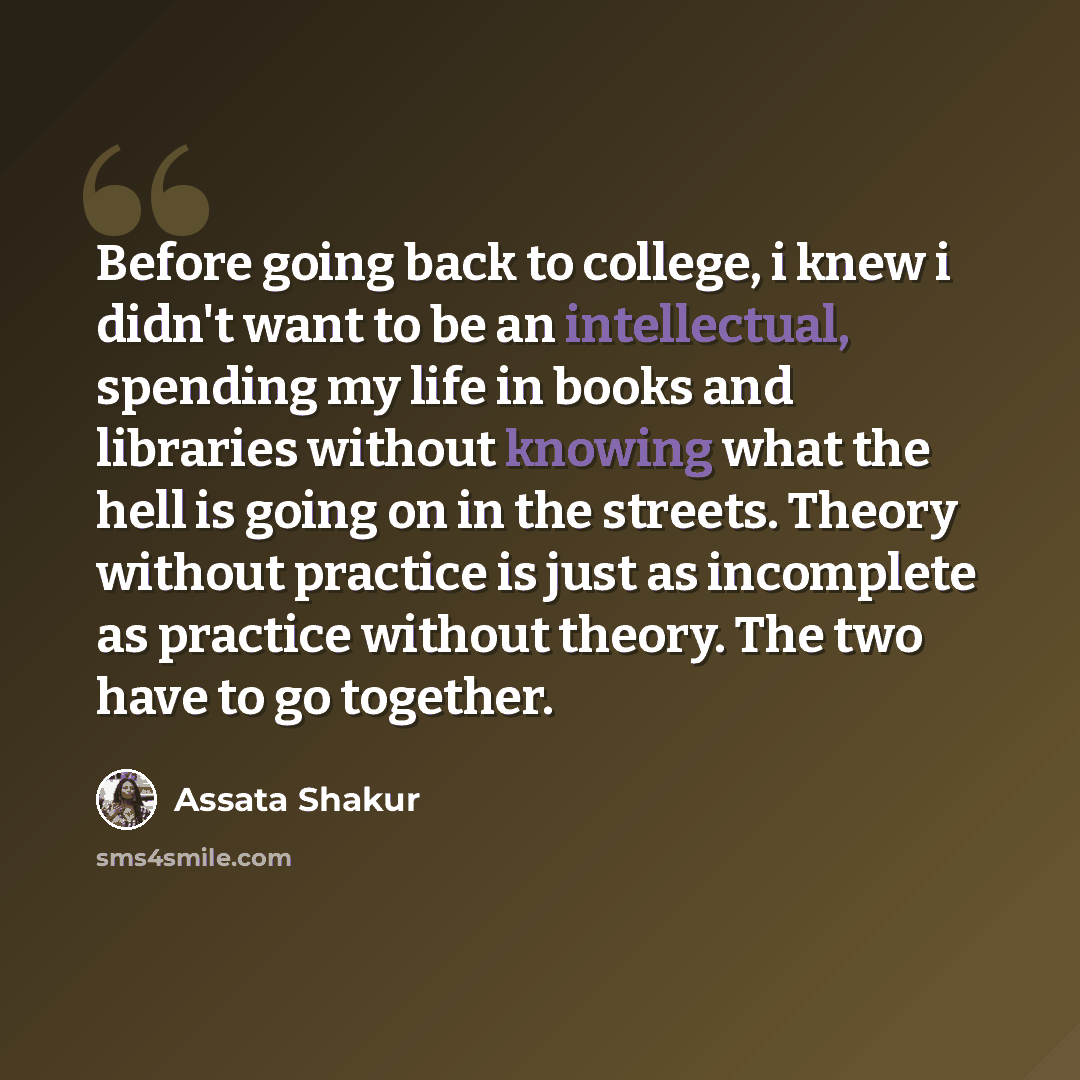 “Before going back to college, i knew i didn't want to be an intellectual, spending my life in books and libraries without knowing what the hell is going on in the streets. Theory without practice is just as incomplete as practice without theory. The two have to go together.” quote by Assata Shakur