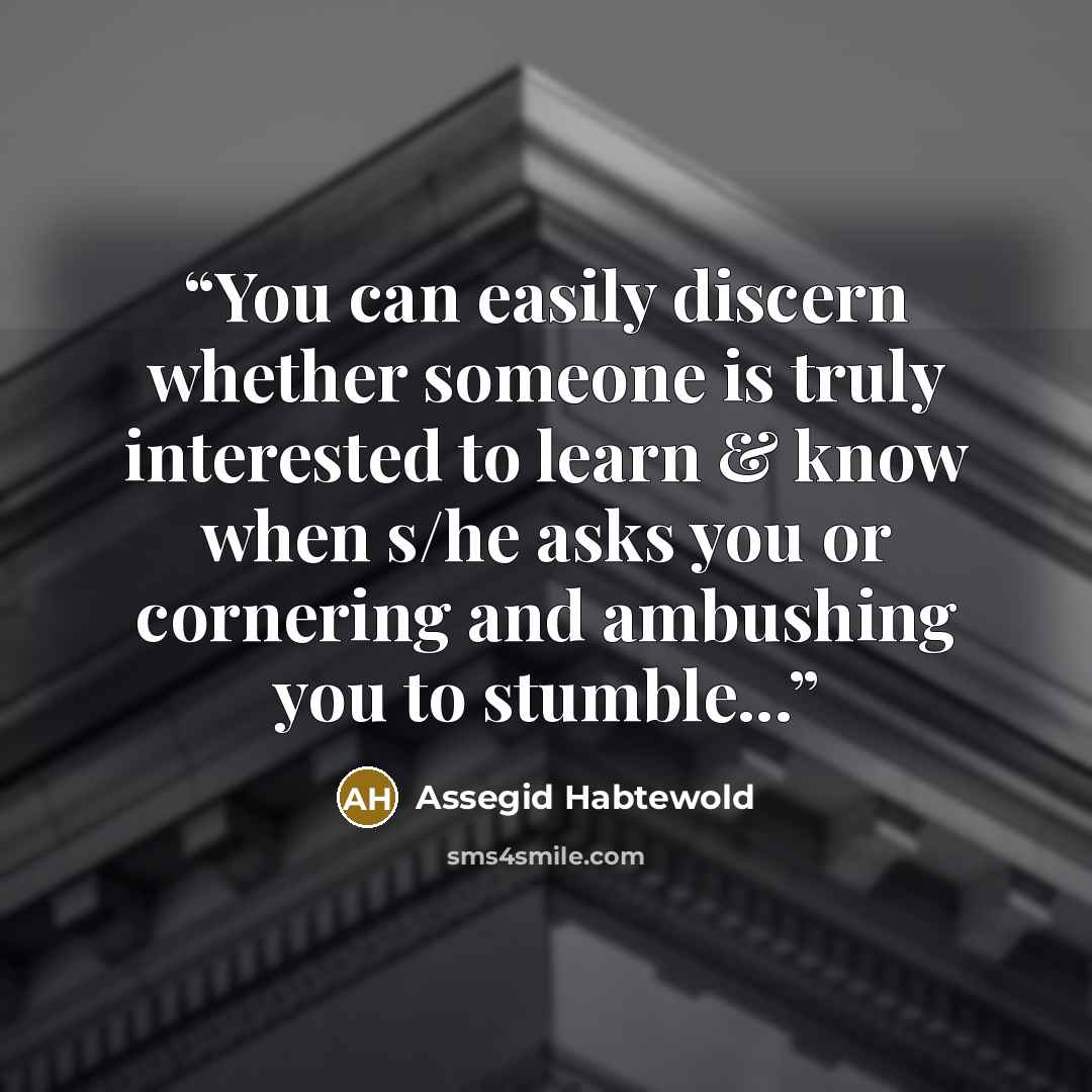 “You can easily discern whether someone is truly interested to learn & know when s/he asks you or cornering and ambushing you to stumble...” quote by Assegid Habtewold