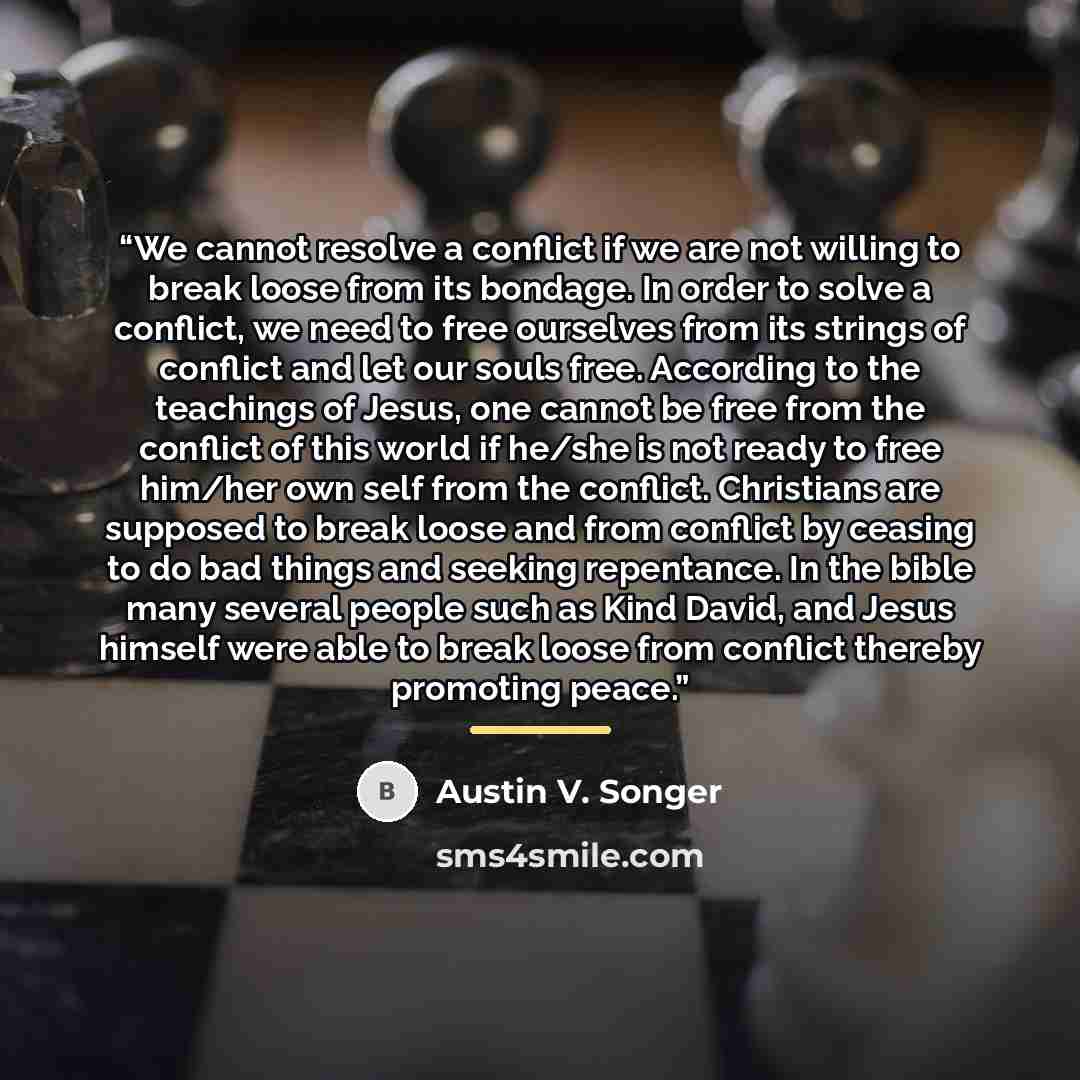 “We cannot resolve a conflict if we are not willing to break loose from its bondage. In order to solve a conflict, we need to free ourselves from its strings of conflict and let our souls free. According to the teachings of Jesus, one cannot be free from the conflict of this world if he/she is not…” quote by Austin V. Songer