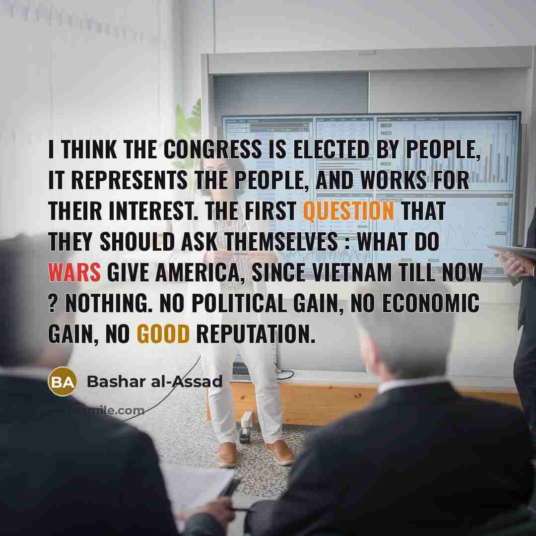“I think the Congress is elected by people, it represents the people, and works for their interest. The first question that they should ask themselves : what do wars give America, since Vietnam till now ? Nothing. No political gain, no economic gain, no good reputation.” quote by Bashar al-Assad