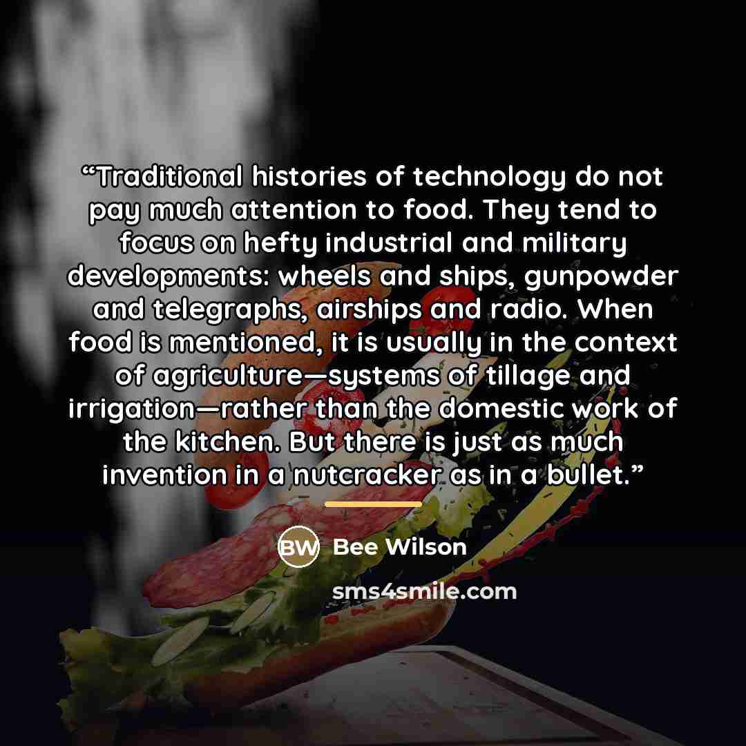 “Traditional histories of technology do not pay much attention to food. They tend to focus on hefty industrial and military developments: wheels and ships, gunpowder and telegraphs, airships and radio. When food is mentioned, it is usually in the context of agriculture—systems of tillage and…” quote by Bee Wilson