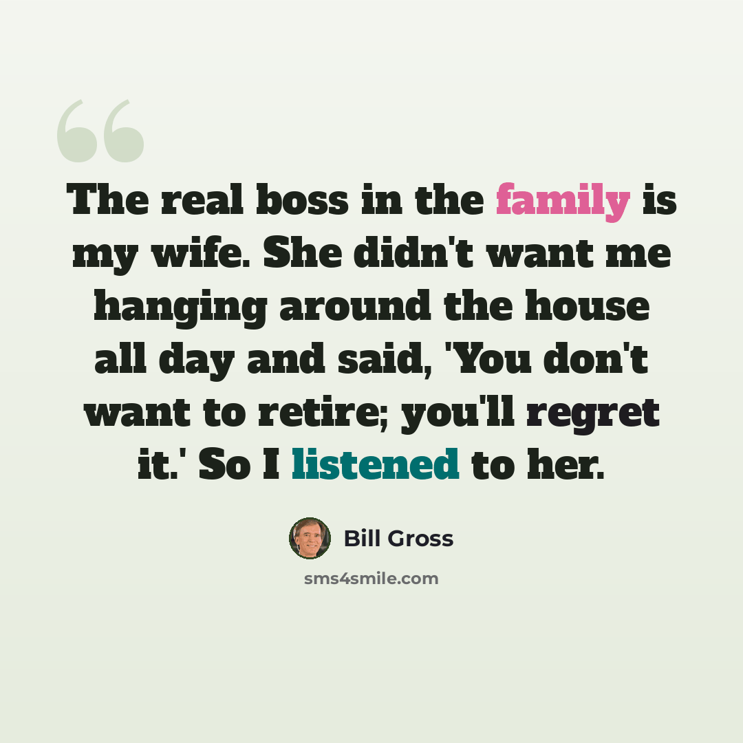 “The real boss in the family is my wife. She didn't want me hanging around the house all day and said, 'You don't want to retire; you'll regret it.' So I listened to her.” quote by Bill Gross