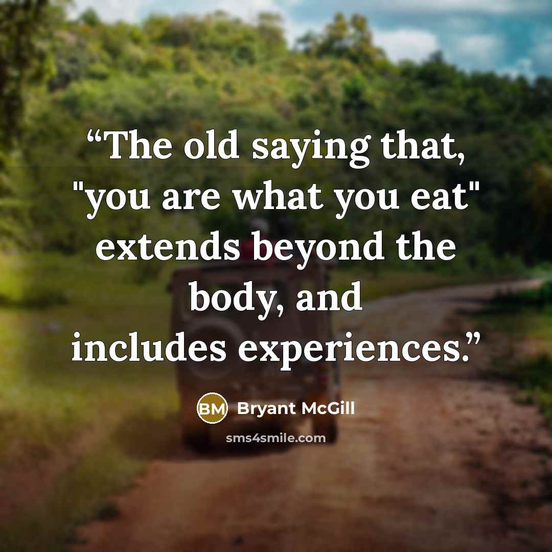 “The old saying that, "you are what you eat" extends beyond the body, and includes experiences.” quote by Bryant McGill