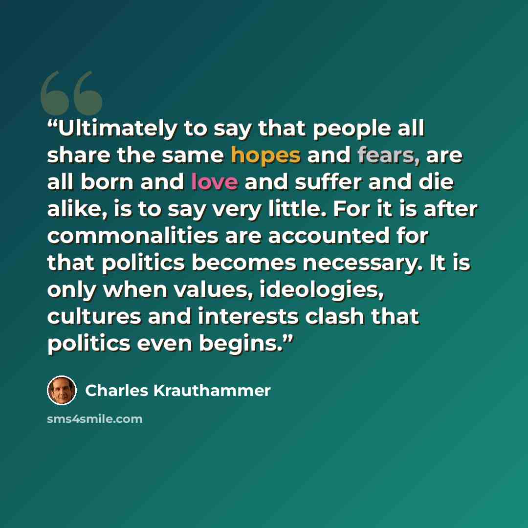 “Ultimately to say that people all share the same hopes and fears, are all born and love and suffer and die alike, is to say very little. For it is after commonalities are accounted for that politics becomes necessary. It is only when values, ideologies, cultures and interests clash that politics…” quote by Charles Krauthammer