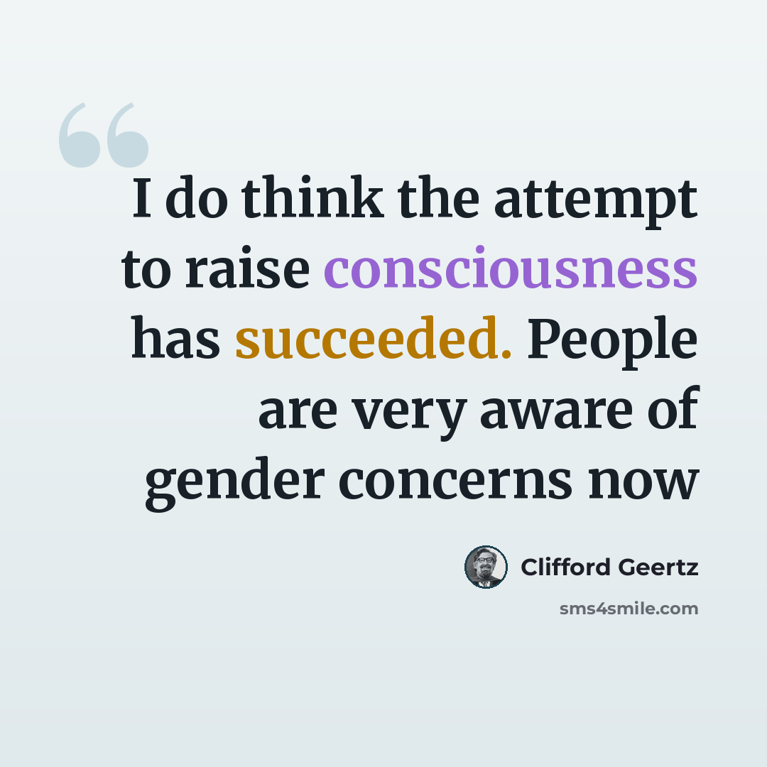 “I do think the attempt to raise consciousness has succeeded. People are very aware of gender concerns now” quote by Clifford Geertz