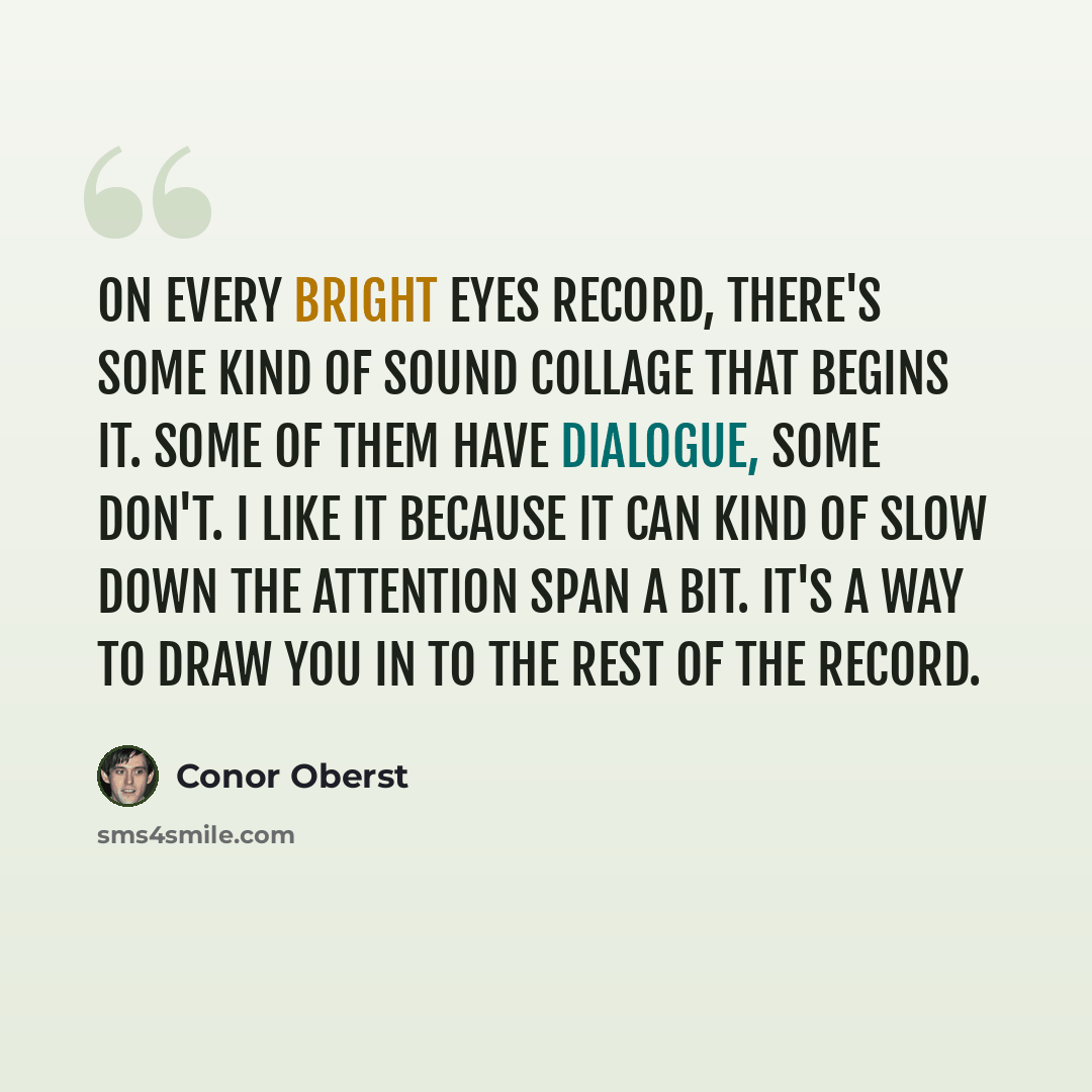 “On every Bright Eyes record, there's some kind of sound collage that begins it. Some of them have dialogue, some don't. I like it because it can kind of slow down the attention span a bit. It's a way to draw you in to the rest of the record.” quote by Conor Oberst