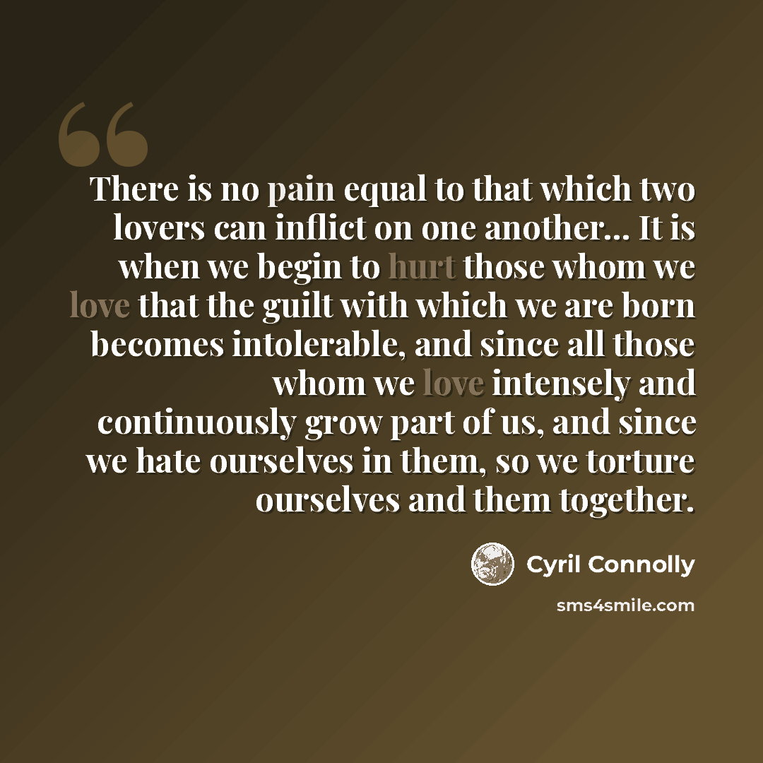“There is no pain equal to that which two lovers can inflict on one another... It is when we begin to hurt those whom we love that the guilt with which we are born becomes intolerable, and since all those whom we love intensely and continuously grow part of us, and since we hate ourselves in them…” quote by Cyril Connolly