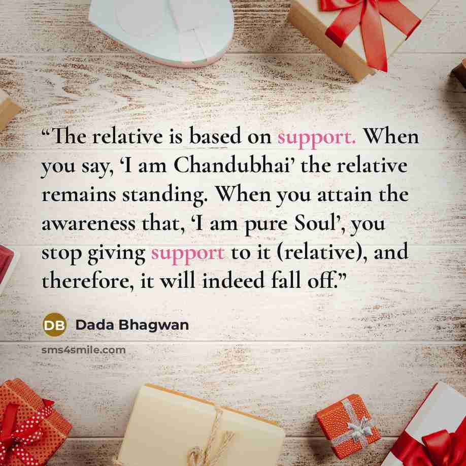 “The relative is based on support. When you say, ‘I am Chandubhai’ the relative remains standing. When you attain the awareness that, ‘I am pure Soul’, you stop giving support to it (relative), and therefore, it will indeed fall off.” quote by Dada Bhagwan