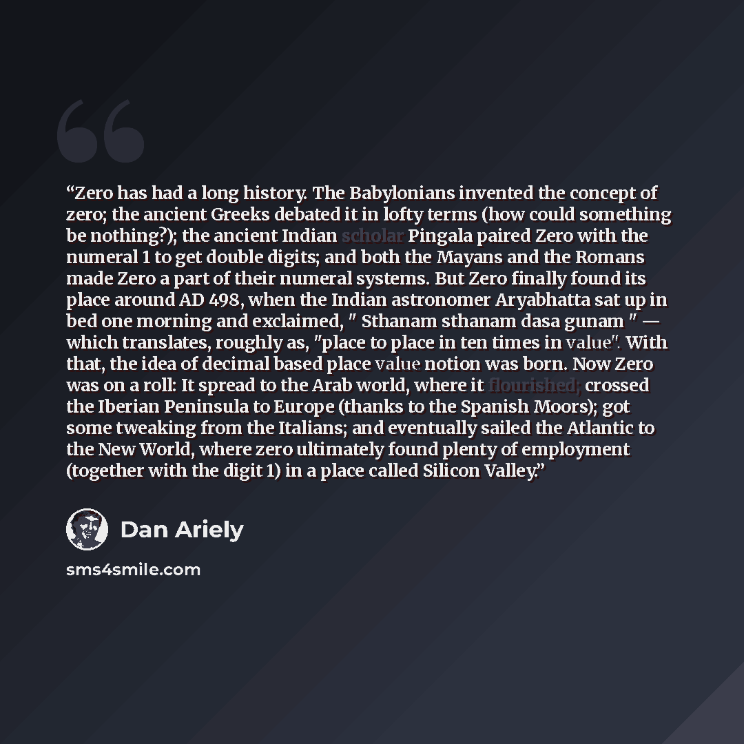 “Zero has had a long history. The Babylonians invented the concept of zero; the ancient Greeks debated it in lofty terms (how could something be nothing?); the ancient Indian scholar Pingala paired Zero with the numeral 1 to get double digits; and both the Mayans and the Romans made Zero a part of…” quote by Dan Ariely