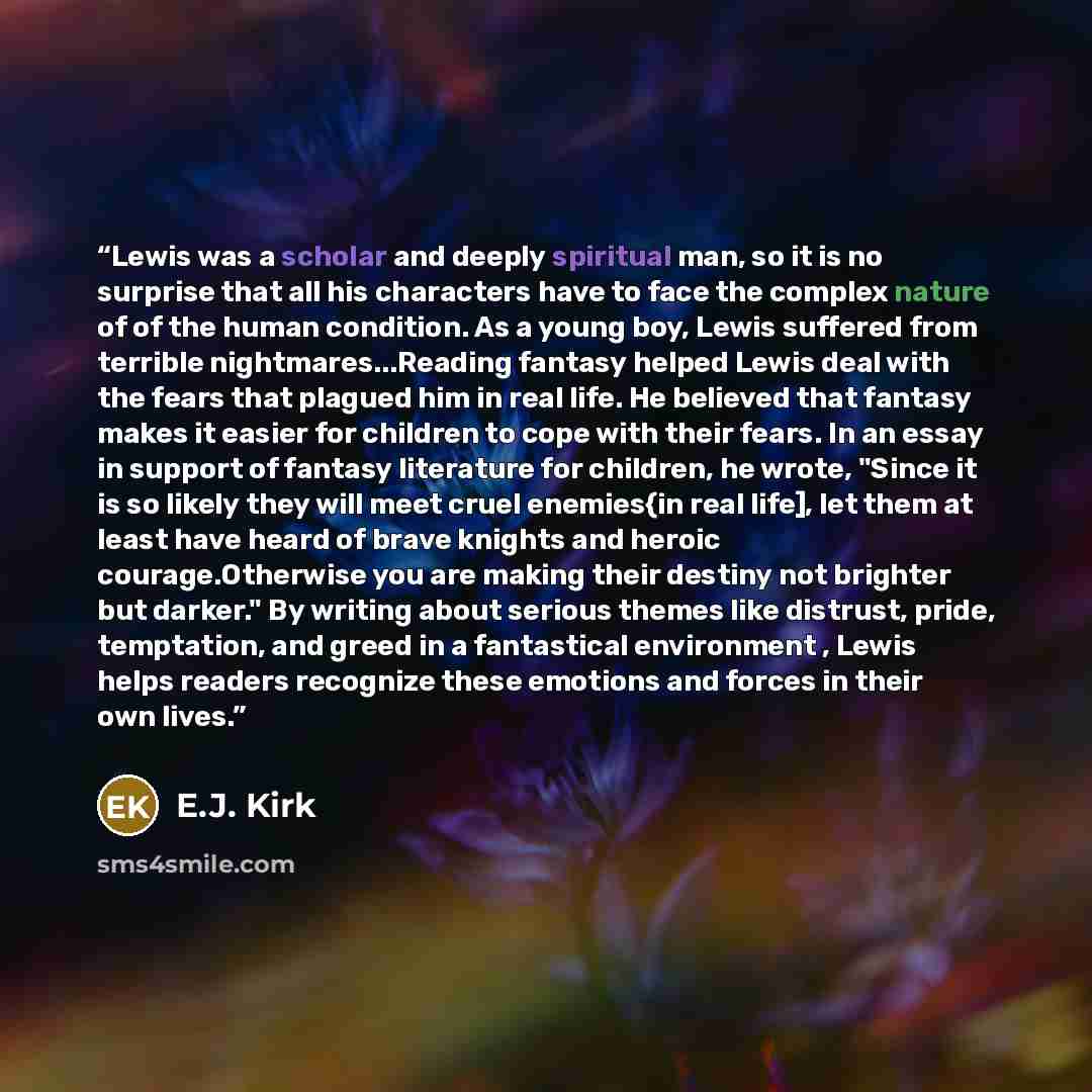 “Lewis was a scholar and deeply spiritual man, so it is no surprise that all his characters have to face the complex nature of of the human condition. As a young boy, Lewis suffered from terrible nightmares...Reading fantasy helped Lewis deal with the fears that plagued him in real life. He…” quote by E.J. Kirk