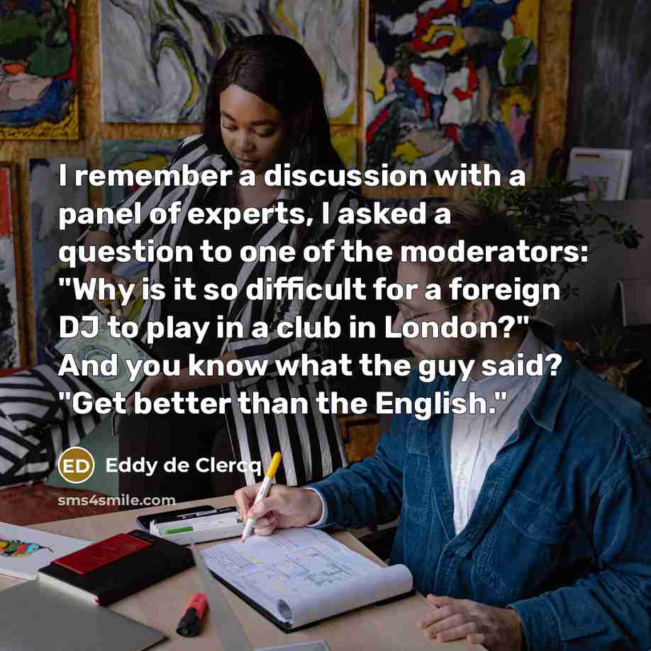 “I remember a discussion with a panel of experts, I asked a question to one of the moderators: "Why is it so difficult for a foreign DJ to play in a club in London?" And you know what the guy said? "Get better than the English."” quote by Eddy de Clercq