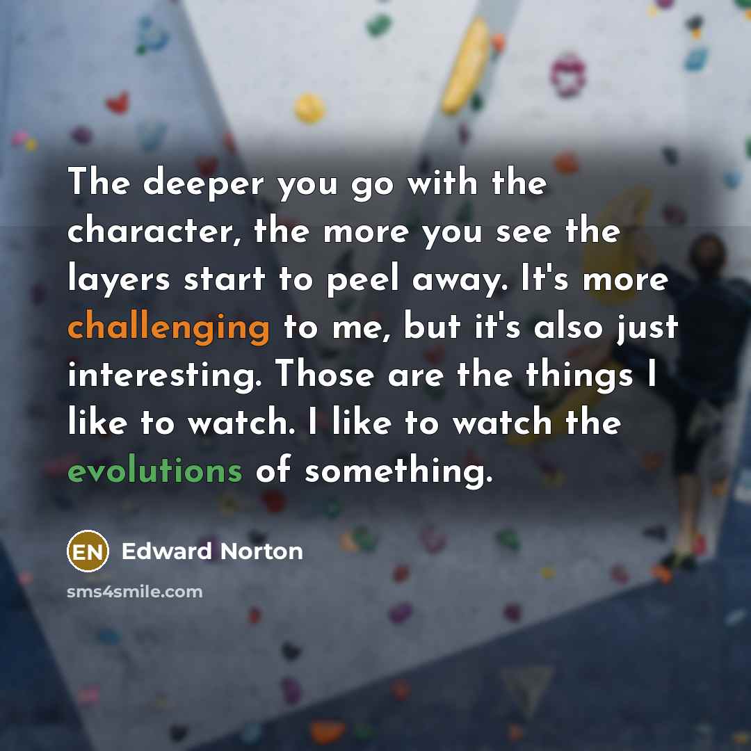 “The deeper you go with the character, the more you see the layers start to peel away. It's more challenging to me, but it's also just interesting. Those are the things I like to watch. I like to watch the evolutions of something.” quote by Edward Norton