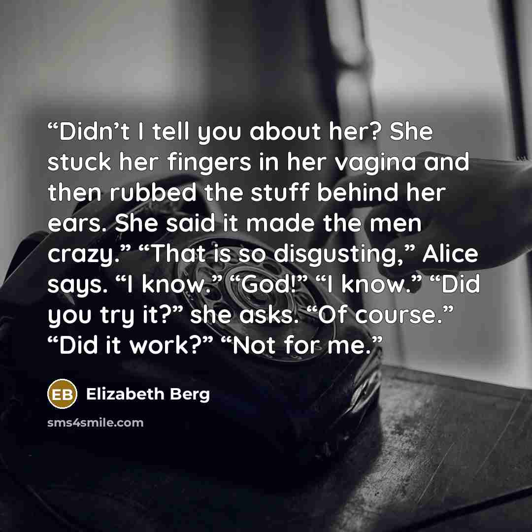 “Didn’t I tell you about her? She stuck her fingers in her vagina and then rubbed the stuff behind her ears. She said it made the men crazy.” “That is so disgusting,” Alice says. “I know.” “God!” “I know.” “Did you try it?” she asks. “Of course.” “Did it work?” “Not for me.” quote by Elizabeth Berg