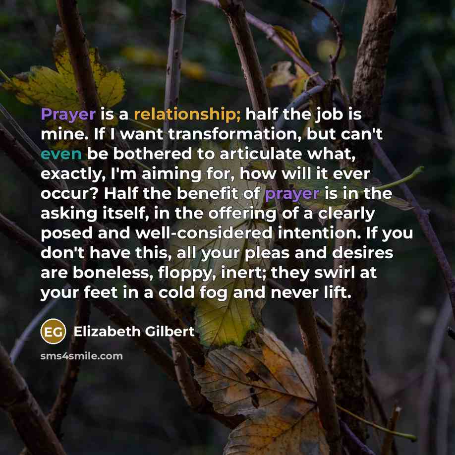 “Prayer is a relationship; half the job is mine. If I want transformation, but can't even be bothered to articulate what, exactly, I'm aiming for, how will it ever occur? Half the benefit of prayer is in the asking itself, in the offering of a clearly posed and well-considered intention. If you…” quote by Elizabeth Gilbert