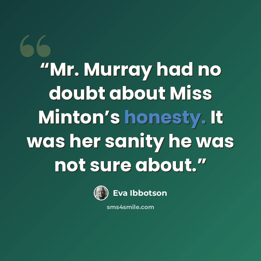 “Mr. Murray had no doubt about Miss Minton’s honesty. It was her sanity he was not sure about.” quote by Eva Ibbotson