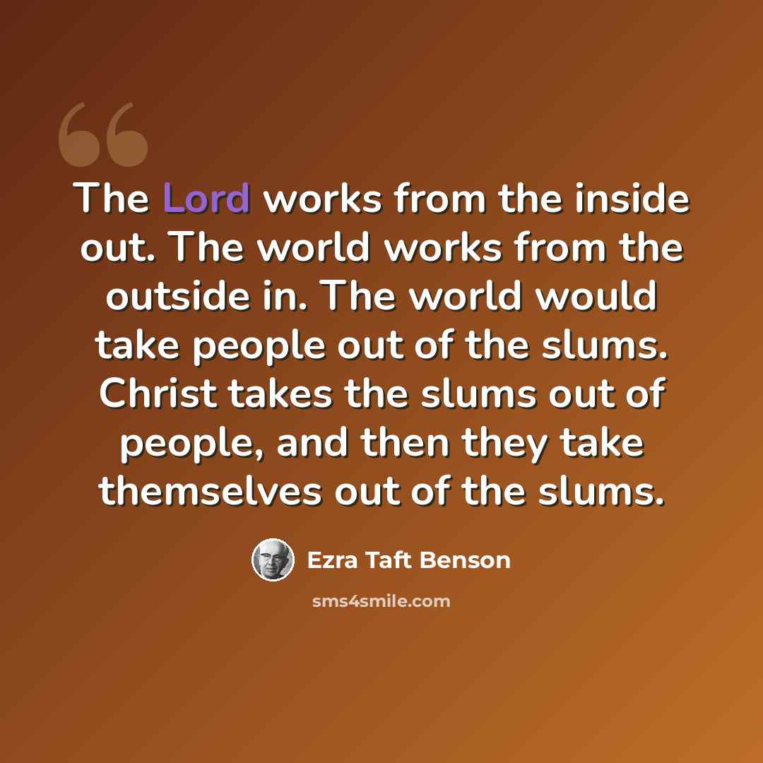 “The Lord works from the inside out. The world works from the outside in. The world would take people out of the slums. Christ takes the slums out of people, and then they take themselves out of the slums.” quote by Ezra Taft Benson