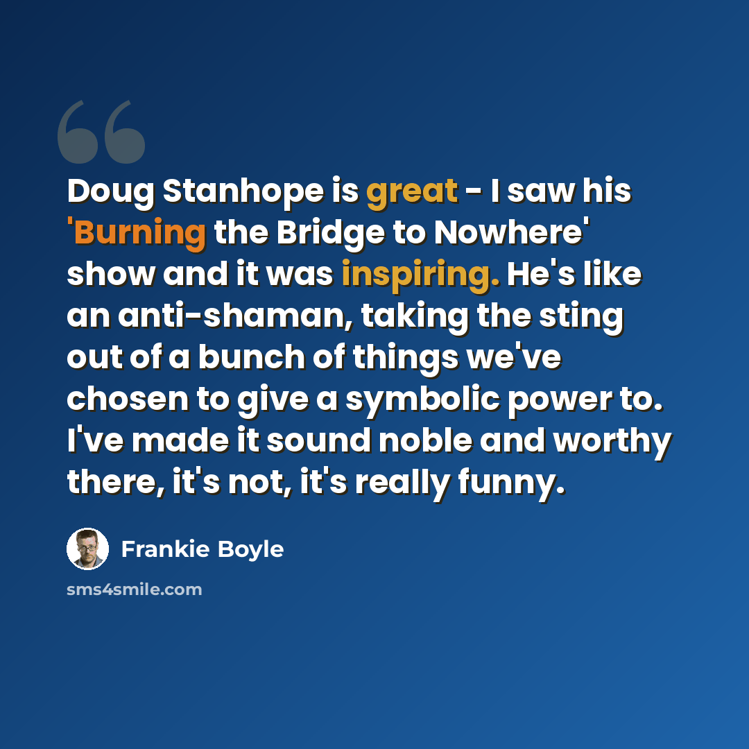“Doug Stanhope is great - I saw his 'Burning the Bridge to Nowhere' show and it was inspiring. He's like an anti-shaman, taking the sting out of a bunch of things we've chosen to give a symbolic power to. I've made it sound noble and worthy there, it's not, it's really funny.” quote by Frankie Boyle