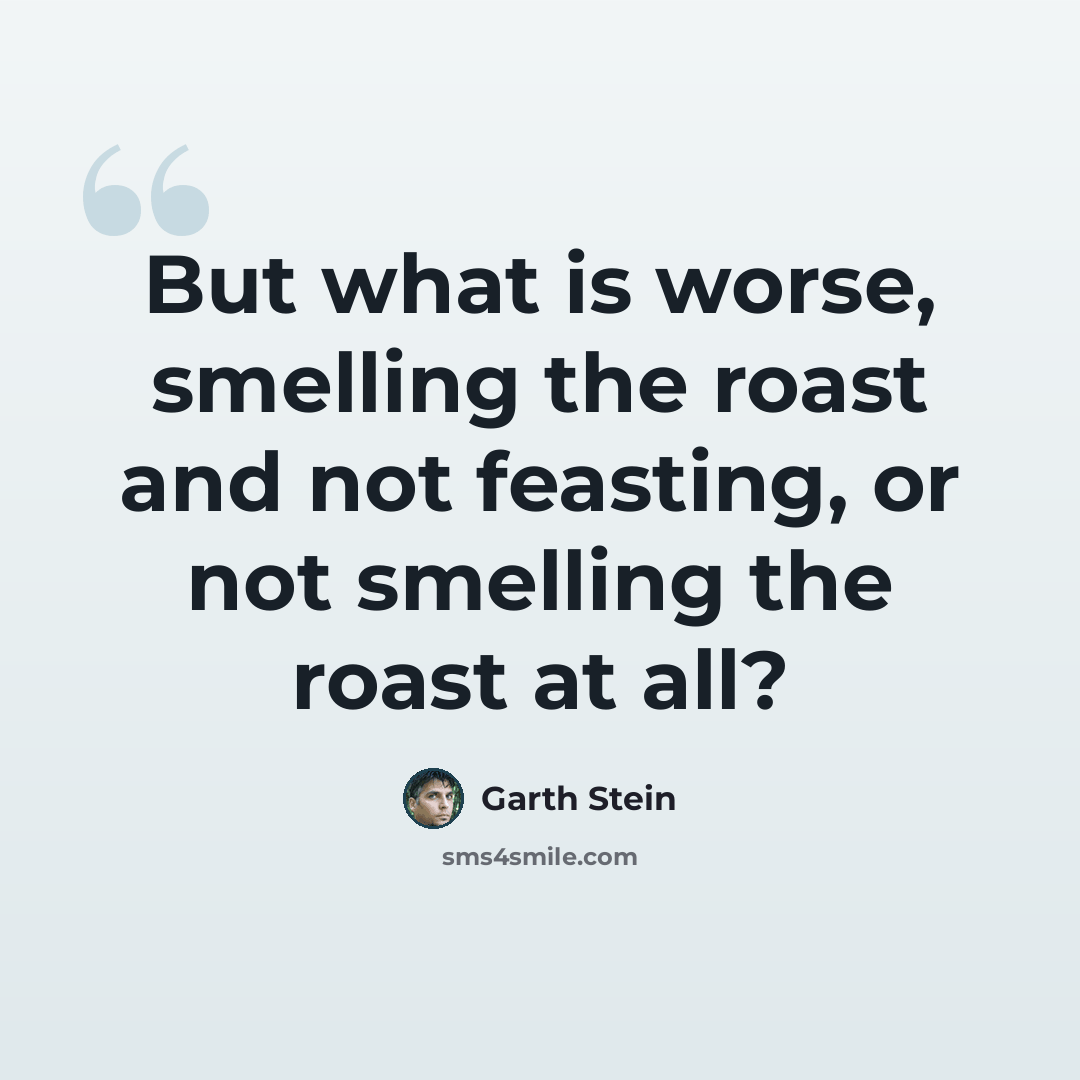 “But what is worse, smelling the roast and not feasting, or not smelling the roast at all?” quote by Garth Stein