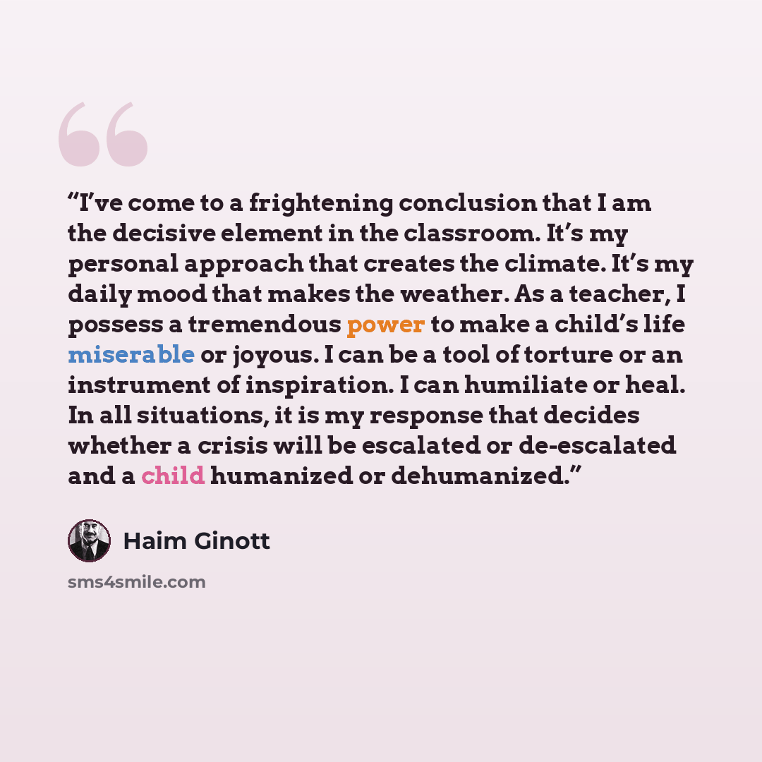 “I’ve come to a frightening conclusion that I am the decisive element in the classroom. It’s my personal approach that creates the climate. It’s my daily mood that makes the weather. As a teacher, I possess a tremendous power to make a child’s life miserable or joyous. I can be a tool of torture or…” quote by Haim Ginott