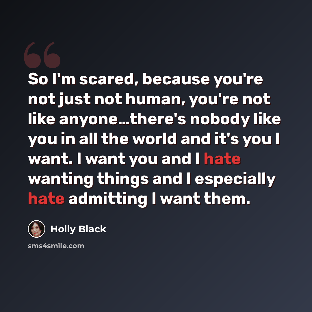 “So I'm scared, because you're not just not human, you're not like anyone…there's nobody like you in all the world and it's you I want. I want you and I hate wanting things and I especially hate admitting I want them.” quote by Holly Black