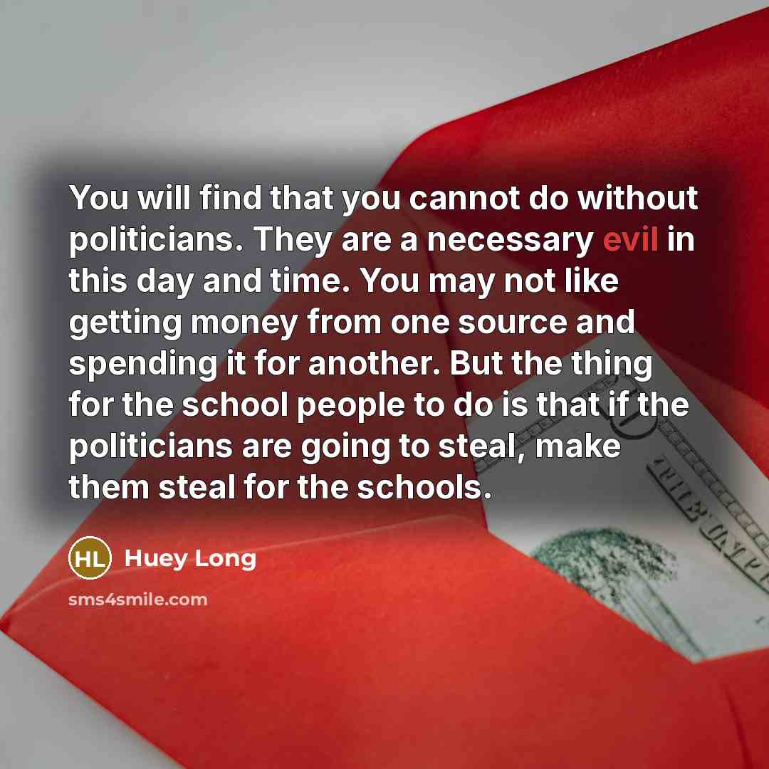 “You will find that you cannot do without politicians. They are a necessary evil in this day and time. You may not like getting money from one source and spending it for another. But the thing for the school people to do is that if the politicians are going to steal, make them steal for the schools.” quote by Huey Long