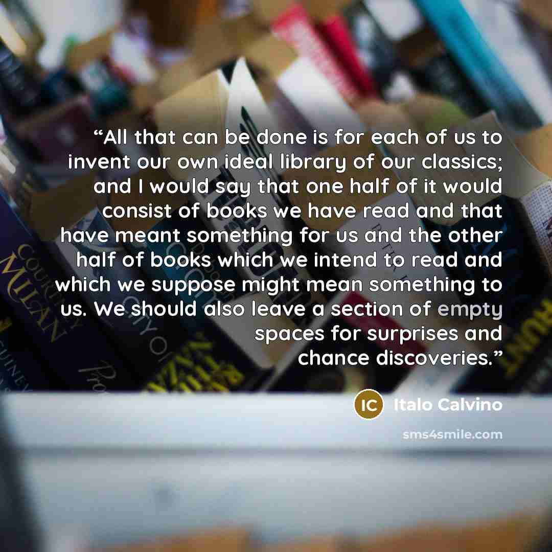 “All that can be done is for each of us to invent our own ideal library of our classics; and I would say that one half of it would consist of books we have read and that have meant something for us and the other half of books which we intend to read and which we suppose might mean something to us…” quote by Italo Calvino