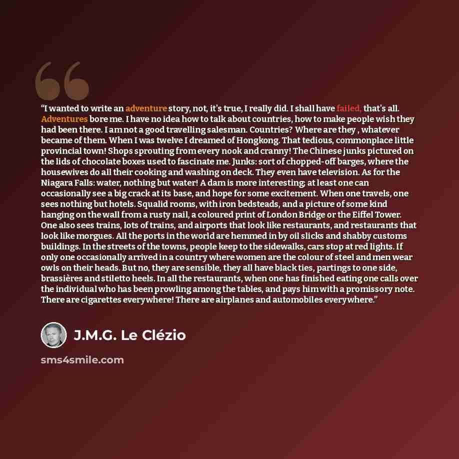 “I wanted to write an adventure story, not, it's true, I really did. I shall have failed, that's all. Adventures bore me. I have no idea how to talk about countries, how to make people wish they had been there. I am not a good travelling salesman. Countries? Where are they , whatever became of…” quote by J.M.G. Le Clézio