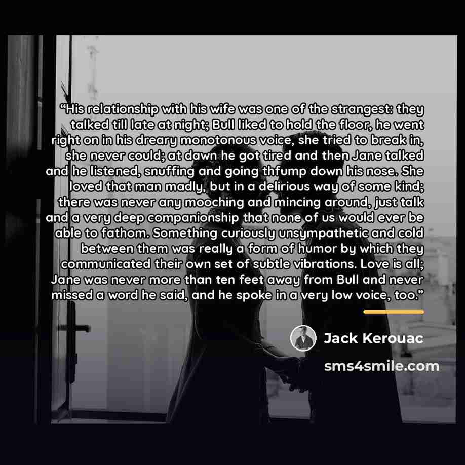 “His relationship with his wife was one of the strangest: they talked till late at night; Bull liked to hold the floor, he went right on in his dreary monotonous voice, she tried to break in, she never could; at dawn he got tired and then Jane talked and he listened, snuffing and going thfump down…” quote by Jack Kerouac