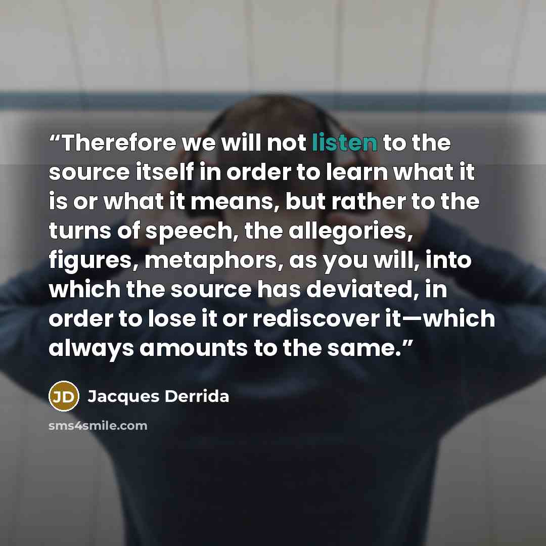 “Therefore we will not listen to the source itself in order to learn what it is or what it means, but rather to the turns of speech, the allegories, figures, metaphors, as you will, into which the source has deviated, in order to lose it or rediscover it—which always amounts to the same.” quote by Jacques Derrida
