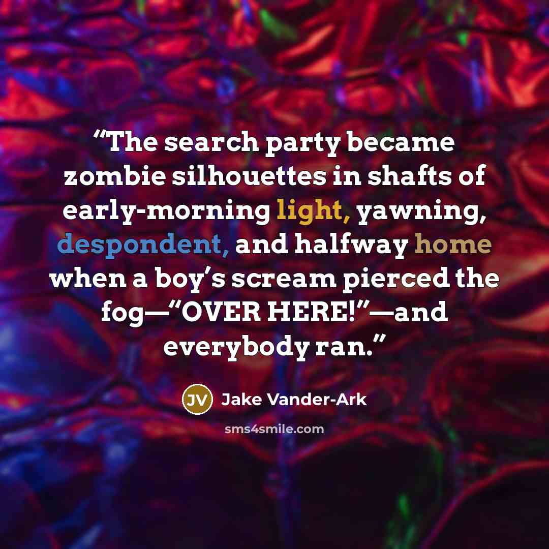“The search party became zombie silhouettes in shafts of early-morning light, yawning, despondent, and halfway home when a boy’s scream pierced the fog—“OVER HERE!”—and everybody ran.” quote by Jake Vander-Ark