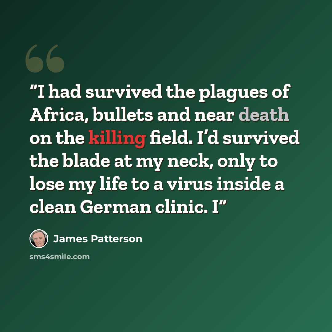 “I had survived the plagues of Africa, bullets and near death on the killing field. I’d survived the blade at my neck, only to lose my life to a virus inside a clean German clinic. I” quote by James Patterson