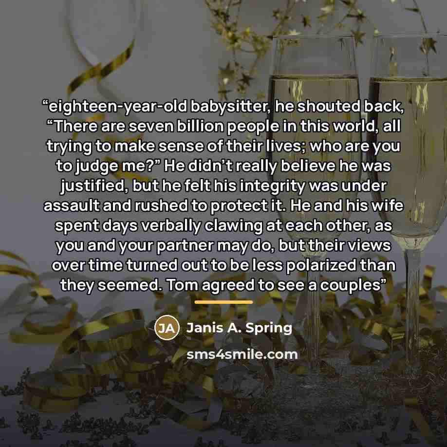 “eighteen-year-old babysitter, he shouted back, “There are seven billion people in this world, all trying to make sense of their lives; who are you to judge me?” He didn’t really believe he was justified, but he felt his integrity was under assault and rushed to protect it. He and his wife spent…” quote by Janis A. Spring