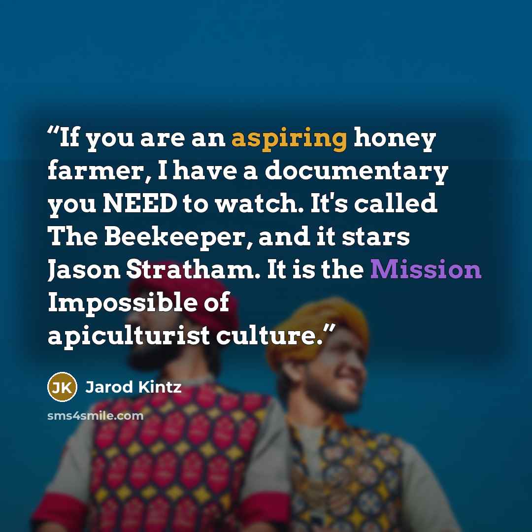 “If you are an aspiring honey farmer, I have a documentary you NEED to watch. It's called The Beekeeper, and it stars Jason Stratham. It is the Mission Impossible of apiculturist culture.” quote by Jarod Kintz