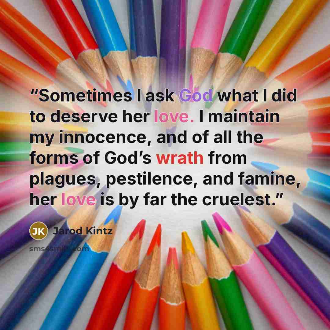“Sometimes I ask God what I did to deserve her love. I maintain my innocence, and of all the forms of God’s wrath from plagues, pestilence, and famine, her love is by far the cruelest.” quote by Jarod Kintz