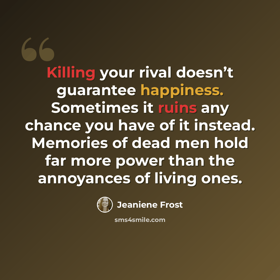 “Killing your rival doesn’t guarantee happiness. Sometimes it ruins any chance you have of it instead. Memories of dead men hold far more power than the annoyances of living ones.” quote by Jeaniene Frost