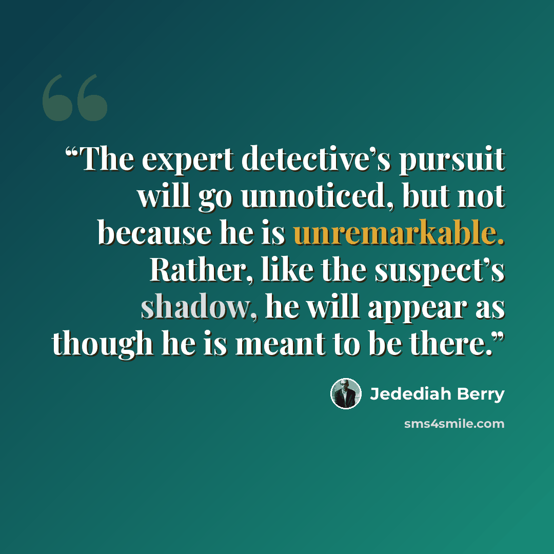 “The expert detective’s pursuit will go unnoticed, but not because he is unremarkable. Rather, like the suspect’s shadow, he will appear as though he is meant to be there.” quote by Jedediah Berry