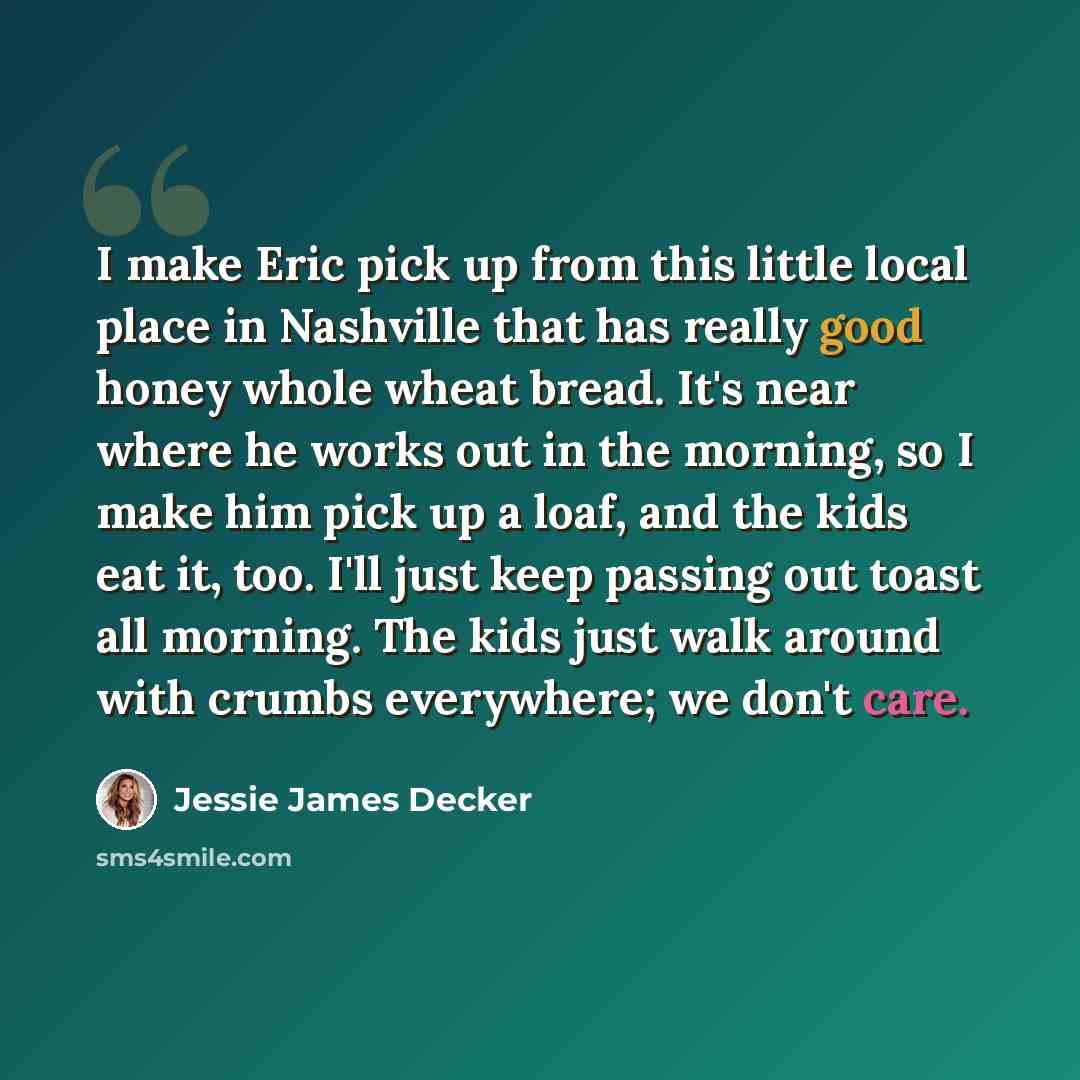 “I make Eric pick up from this little local place in Nashville that has really good honey whole wheat bread. It's near where he works out in the morning, so I make him pick up a loaf, and the kids eat it, too. I'll just keep passing out toast all morning. The kids just walk around with crumbs…” quote by Jessie James Decker