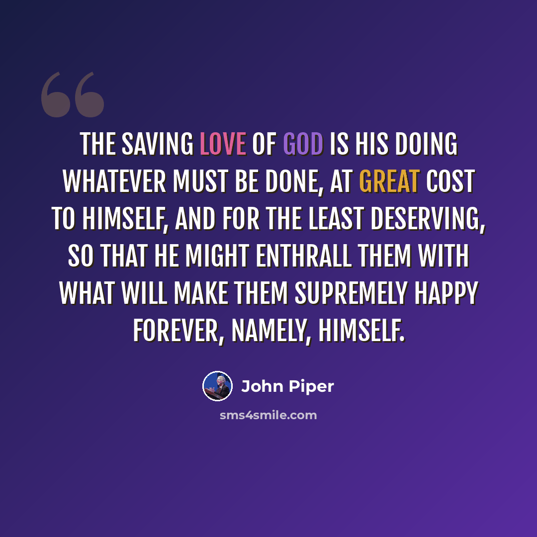“The saving love of God is his doing whatever must be done, at great cost to himself, and for the least deserving, so that he might enthrall them with what will make them supremely happy forever, namely, himself.” quote by John Piper