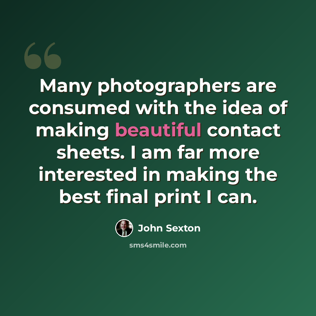 “Many photographers are consumed with the idea of making beautiful contact sheets. I am far more interested in making the best final print I can.” quote by John Sexton