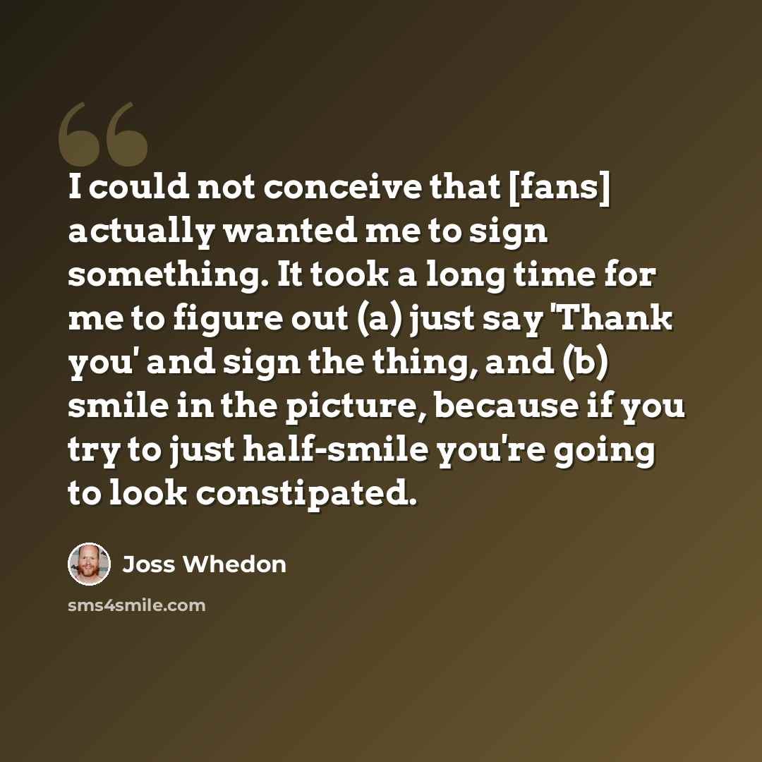 “I could not conceive that [fans] actually wanted me to sign something. It took a long time for me to figure out (a) just say 'Thank you' and sign the thing, and (b) smile in the picture, because if you try to just half-smile you're going to look constipated.” quote by Joss Whedon