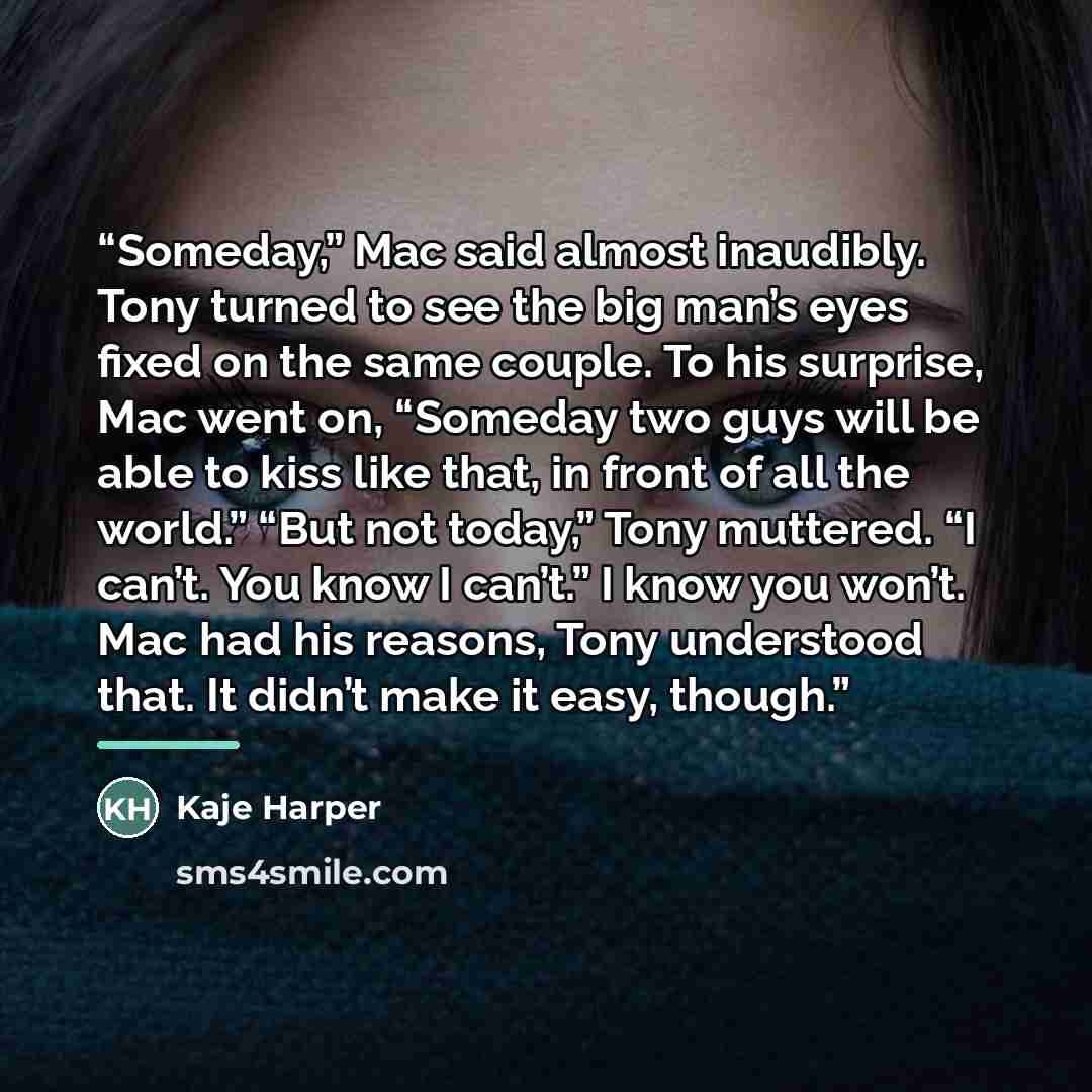 “Someday,” Mac said almost inaudibly. Tony turned to see the big man’s eyes fixed on the same couple. To his surprise, Mac went on, “Someday two guys will be able to kiss like that, in front of all the world.” “But not today,” Tony muttered. “I can’t. You know I can’t.” I know you won’t. Mac had…” quote by Kaje Harper
