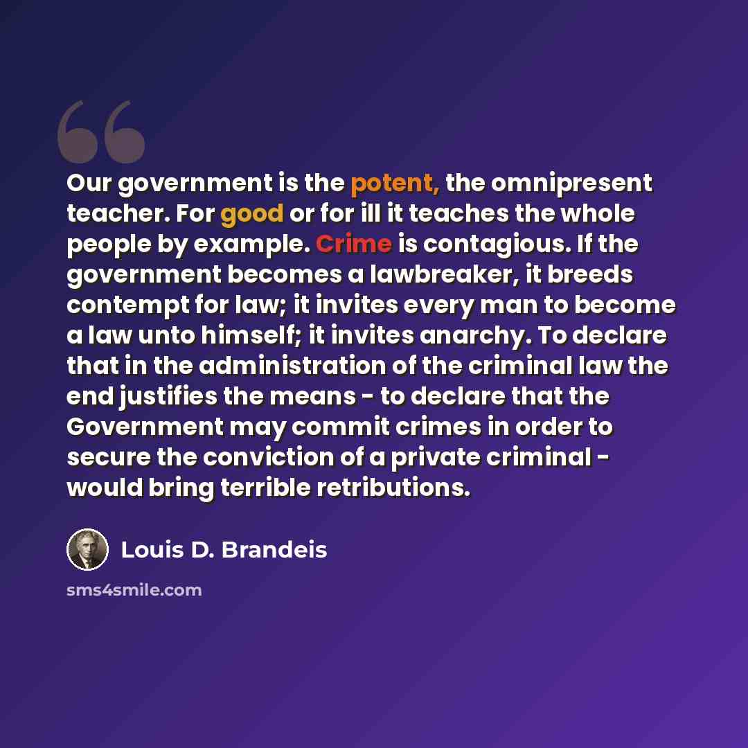“Our government is the potent, the omnipresent teacher. For good or for ill it teaches the whole people by example. Crime is contagious. If the government becomes a lawbreaker, it breeds contempt for law; it invites every man to become a law unto himself; it invites anarchy. To declare that in the…” quote by Louis D. Brandeis
