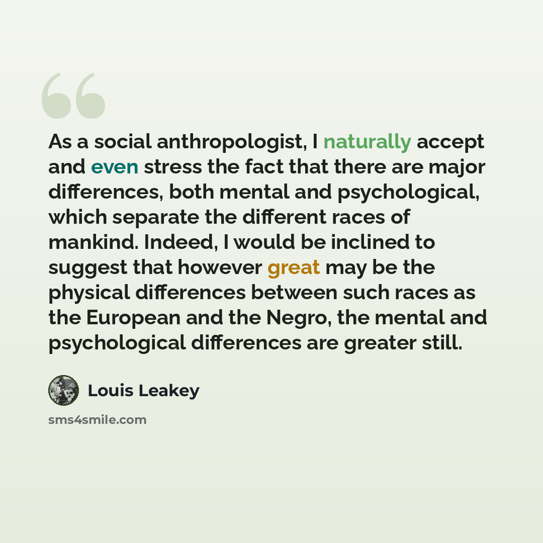 “As a social anthropologist, I naturally accept and even stress the fact that there are major differences, both mental and psychological, which separate the different races of mankind. Indeed, I would be inclined to suggest that however great may be the physical differences between such races as…” quote by Louis Leakey