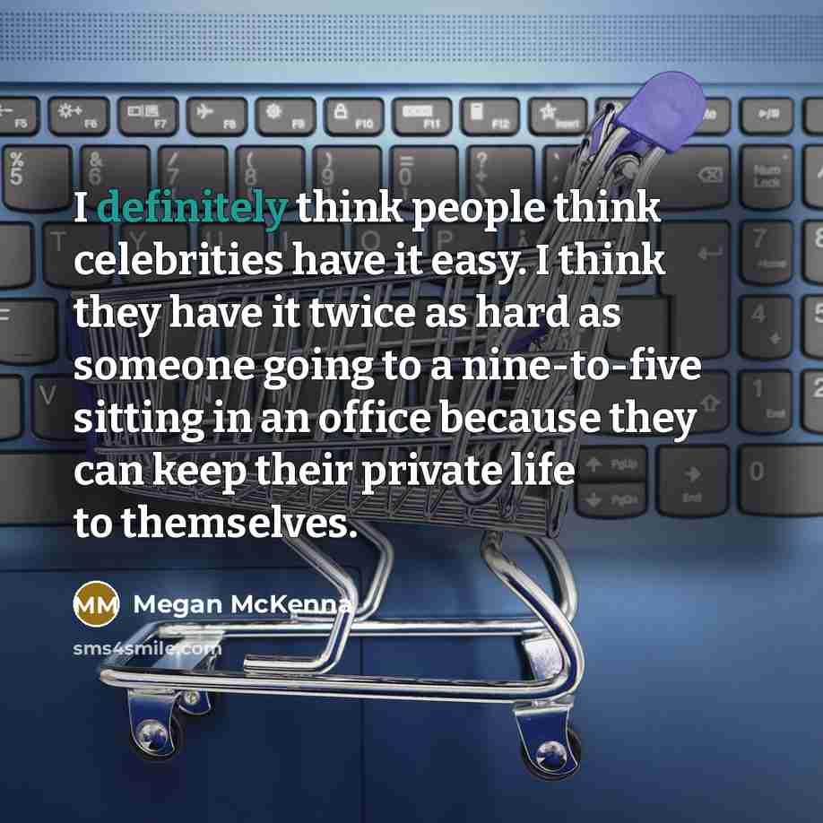 “I definitely think people think celebrities have it easy. I think they have it twice as hard as someone going to a nine-to-five sitting in an office because they can keep their private life to themselves.” quote by Megan McKenna