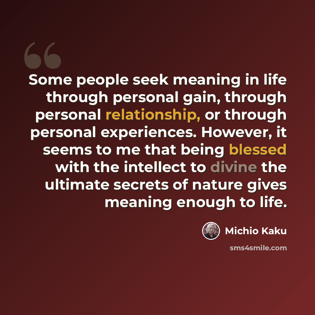 “Some people seek meaning in life through personal gain, through personal relationship, or through personal experiences. However, it seems to me that being blessed with the intellect to divine the ultimate secrets of nature gives meaning enough to life.” quote by Michio Kaku