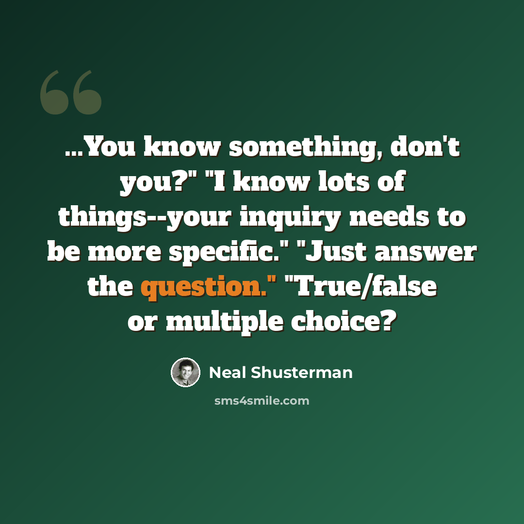 “...You know something, don't you?" "I know lots of things--your inquiry needs to be more specific." "Just answer the question." "True/false or multiple choice?” quote by Neal Shusterman