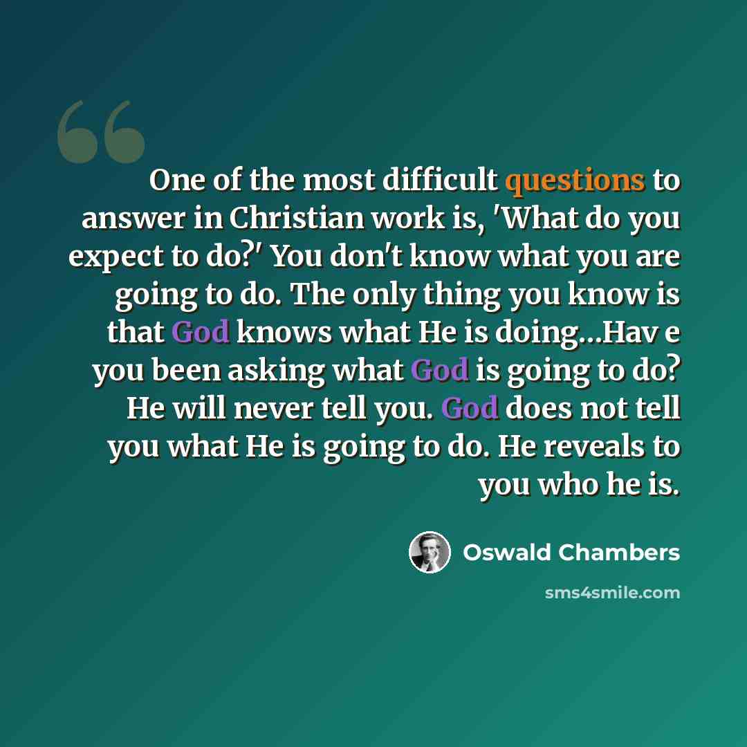 “One of the most difficult questions to answer in Christian work is, 'What do you expect to do?' You don't know what you are going to do. The only thing you know is that God knows what He is doing…Hav e you been asking what God is going to do? He will never tell you. God does not tell you what He…” quote by Oswald Chambers