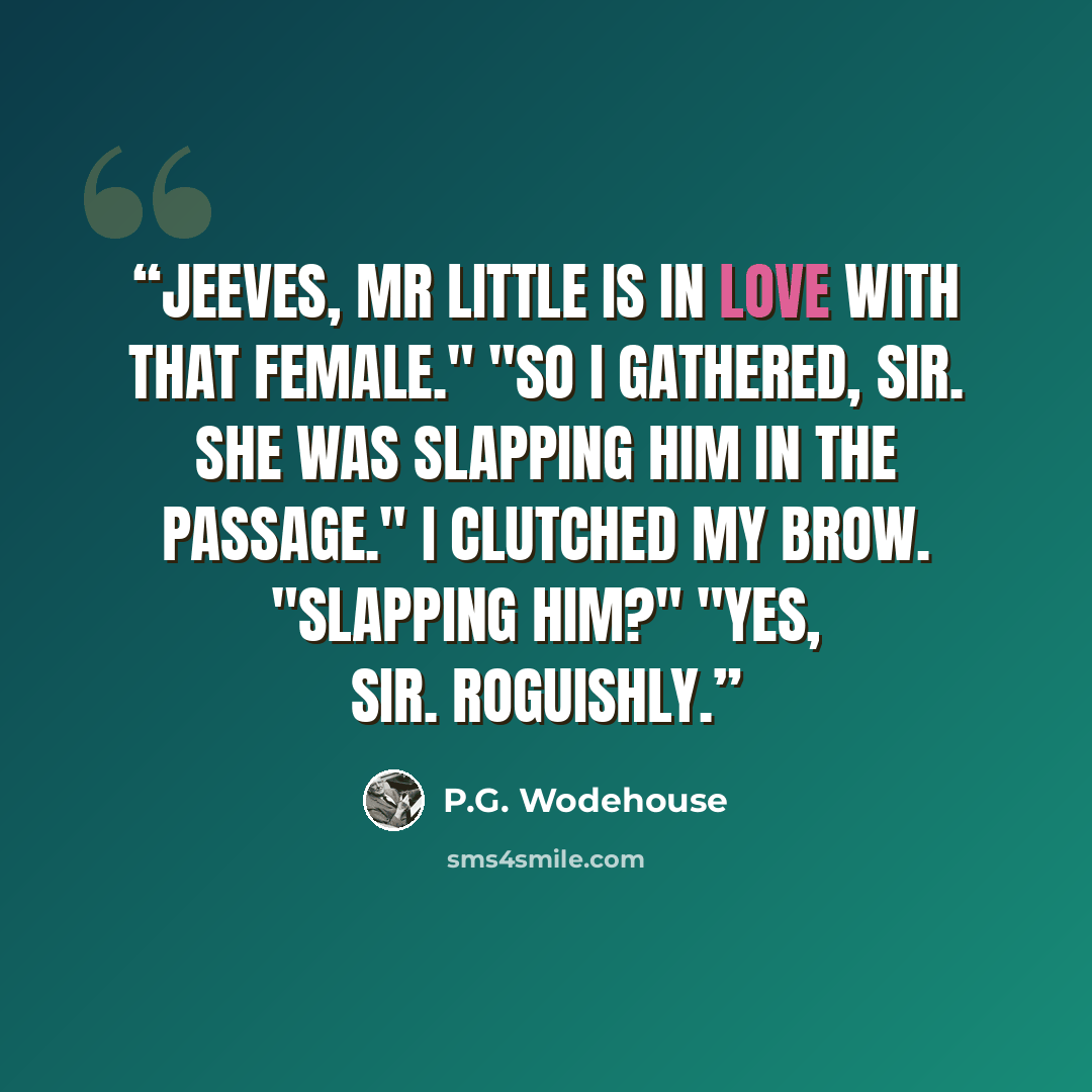 “Jeeves, Mr Little is in love with that female." "So I gathered, sir. She was slapping him in the passage." I clutched my brow. "Slapping him?" "Yes, sir. Roguishly.” quote by P.G. Wodehouse